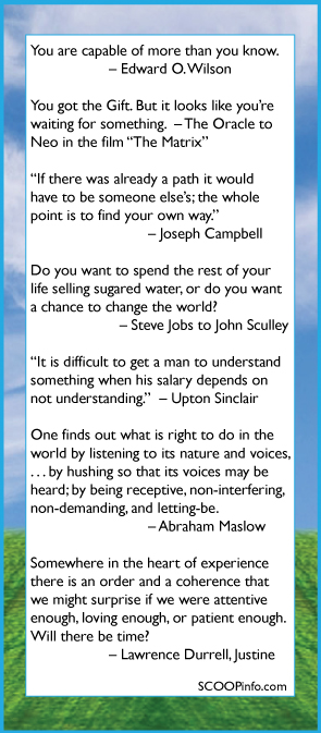 The Something’s New SCOOP. One tool does it all. Cards & Gifts for New Baby, New Company, Launch of your next Project, Thanksgiving, Layoffs, Halloween, Anyday Something’s New Scoop Day, Mother's Day, Father's Day, Graduation, Anniversaries, Birthdays, 4th of July, Your Next Launch Event.   You are capable of more than you know. 	 		– Edward O. Wilson  You got the Gift. But it looks like you’re waiting for something.  – The Oracle to  Neo in the film “The Matrix”  “If there was already a path it would have to be someone else’s; the whole point is to find your own way.”   			– Joseph Campbell  Do you want to spend the rest of your  life selling sugared water, or do you want  a chance to change the world?                      – Steve Jobs to John Sculley  “It is difficult to get a man to understand something when his salary depends on not understanding.”  – Upton Sinclair  One finds out what is right to do in the world by listening to its nature and voices, . . . by hushing so that its voices may be heard; by being receptive, non-interfering, non-demanding, and letting-be. 			– Abraham Maslow  Somewhere in the heart of experience  there is an order and a coherence that  we might surprise if we were attentive  enough, loving enough, or patient enough.  Will there be time? Ð	Lawrence Durrell, Justine 