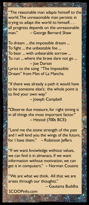 “The reasonable man adapts himself to the world. The unreasonable man persists in trying to adapt the world to himself. . . . all progress depends on the unreasonable man.” 		– George Bernard Shaw 			     To dream ... the impossible dream ... To fight ... the unbeatable foe ... To bear ... with unbearable sorrow ... To run ... where the brave dare not go ... 		– Joe Darion Lyrics to the song  “The Impossible Dream” from Man of La Mancha   “If there was already a path it would have  to be someone else’s;  the whole point is  to find your own way.”   		– Joseph Campbell   "Observe due measure, for right timing is  in all things the most important factor." 		– Hesiod (700s BCE):  “Lend me the stone strength of the past and I will lend you the wings of the future,  for I have them.” 	– Robinson Jeffers  “If we want knowledge without values, we can find it in almanacs. If we want  information without motivation, we can  get it in computers.”  – Norman Cousins  “We are what we think.  All that we are  arises through our thoughts.”   			    – Gautama Buddha