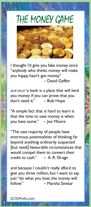 Cards & Gifts for Mother's Day, Father's Day, Graduation, Anniversaries, Birthdays, 4th of July, Your Next Launch Event, Get the Innovation SCOOP.  I thought I’d give you fake money since “anybody who thinks money will make  you happy, hasn't got money.” 			– David Geffen  and since “a bank is a place that will lend you money if you can prove that you don't need it.”   	– Bob Hope  "A simple fact that is hard to learn is  that the time to save money is when  you have some.” 	– Joe Moore  “The vast majority of people have enormous potentialities of thinking, far beyond anything ordinarily suspected[but need] favourable circumstances that would compel them to convert their credit to cash.”	–  A. R. Orage  and because I couldn’t really afford to give you three million, but I wanted to say just “do what you love; the money will follow.” 		– Marsha Sinetar. 